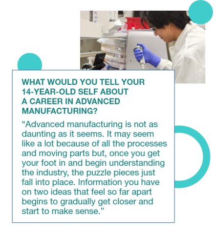 Graphic with a photo of Alex Nop in a lab wearing PPE with a quote to his 14 year old self: "Advanced manufacturing is not as daunting as it seems. It may seem like a lot because of all the processes and moving parts, but once you get your foot in and begin understanding the industry, the puzzle pieces just fall into place. Information you have on two ideas that feel so far apart begins to gradually get closer and start to make sense.”