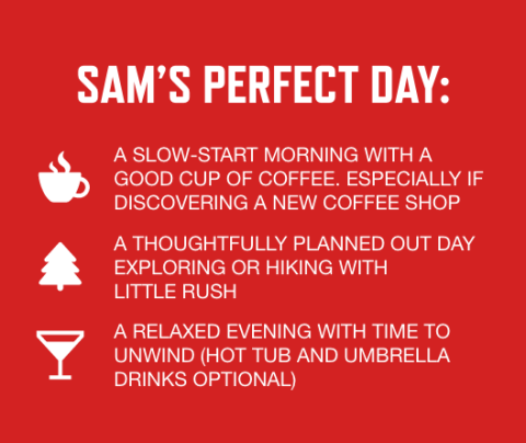 graphic with red background and white text listing Sam's perfect day activities: A slow-start morning with a good cup of coffee. Especially if discovering a new coffee shop or exploring a new city, A thoughtfully planned day out exploring or hiking with little rush, A relaxed evening with time to unwind (hot tub and umbrella drinks optional)