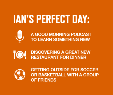 Graphic with an orange background and white font listing Ian Goodine's perfect day activities: A good morning podcast to learn something new   Discovering a great new restaurant for dinner   Getting outside for soccer or basketball with a group of friends 
